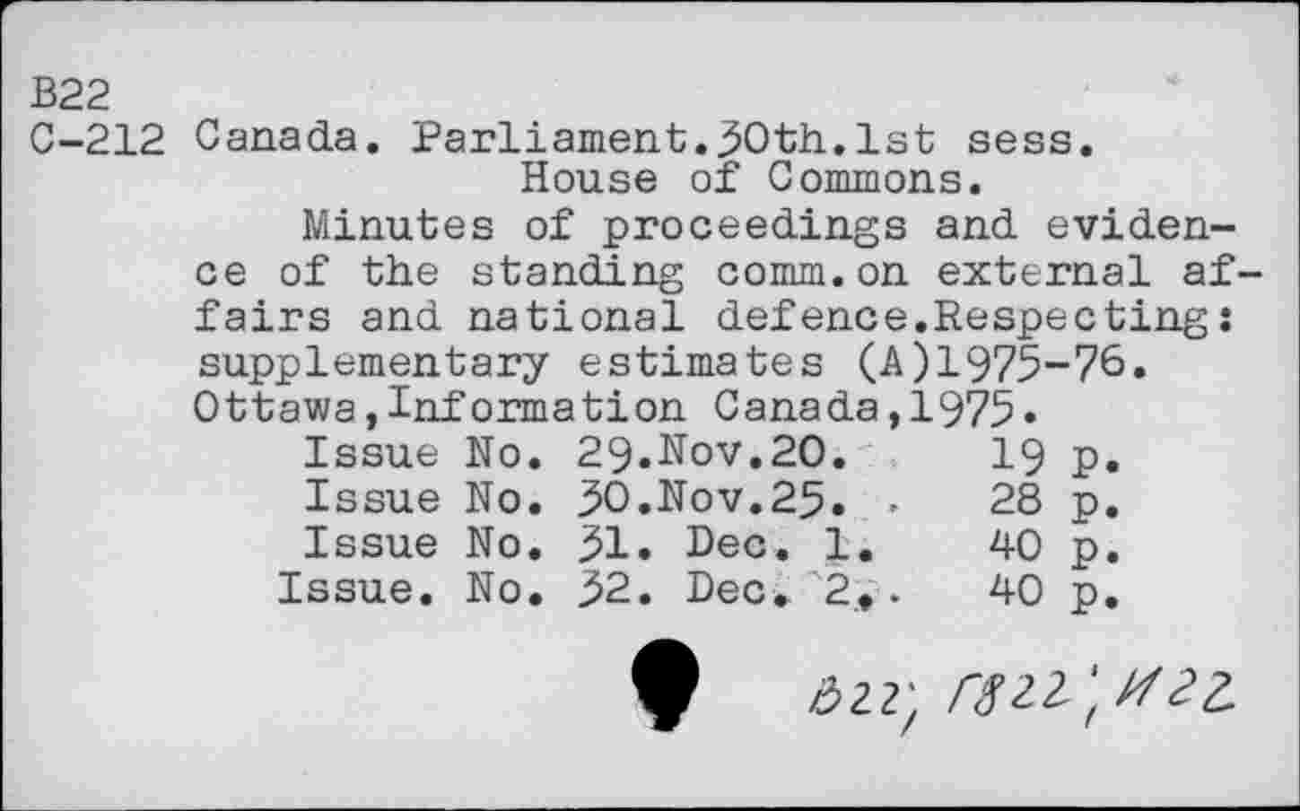 ﻿B22
C-212 Canada. Parliament.50th.1st sess.
House of Commons.
Minutes of proceedings and evidence of the standing comm.on external af fairs and national defence.Respecting: supplementary estimates (A) 1975-76. Ottawa,Information Canada,1975«
Issue No. 29.Hov.20.	19 p.
Issue No. 50.Nov.25« >	28 p.
Issue No. 51« Dec. 1.	40 p.
Issue. No. 52. Dec. 2».	40 p.